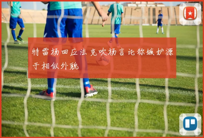 特雷杨回应法克吹杨言论称嫉妒源于相似外貌