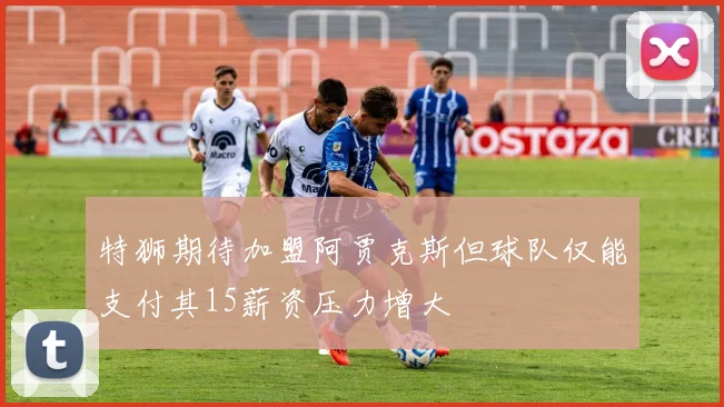 特狮期待加盟阿贾克斯但球队仅能支付其15薪资压力增大