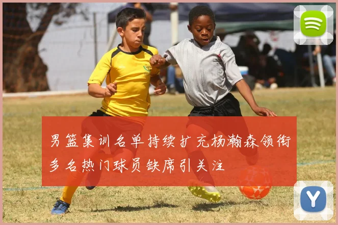 男篮集训名单持续扩充杨瀚森领衔多名热门球员缺席引关注