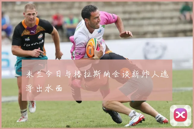 米兰今日与格拉斯纳会谈新帅人选浮出水面