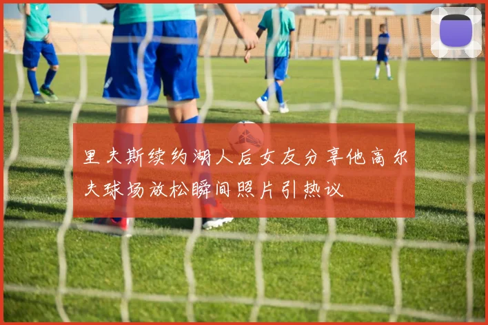 里夫斯续约湖人后女友分享他高尔夫球场放松瞬间照片引热议