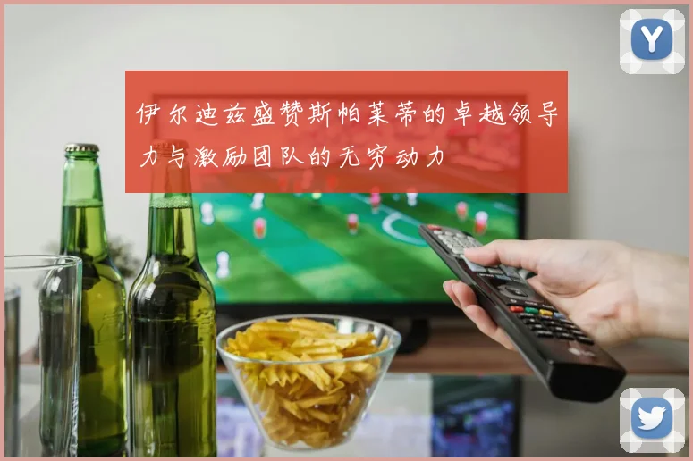 伊尔迪兹盛赞斯帕莱蒂的卓越领导力与激励团队的无穷动力