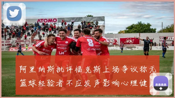 阿里纳斯批评福克斯上场争议称无篮球经验者不应发声影响心理健康