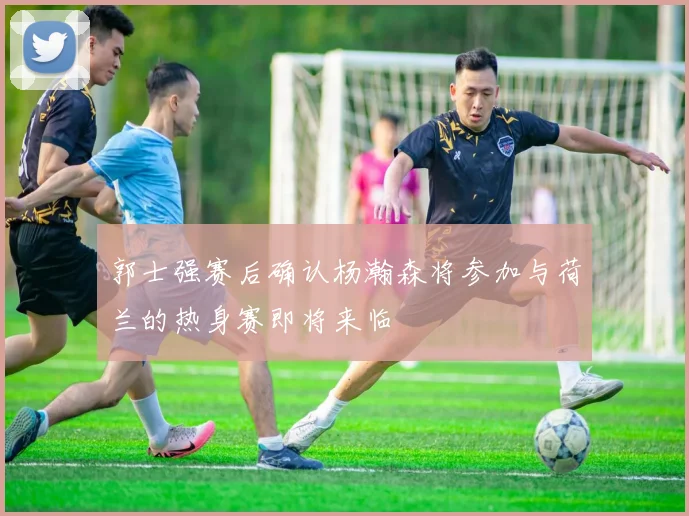 郭士强赛后确认杨瀚森将参加与荷兰的热身赛即将来临