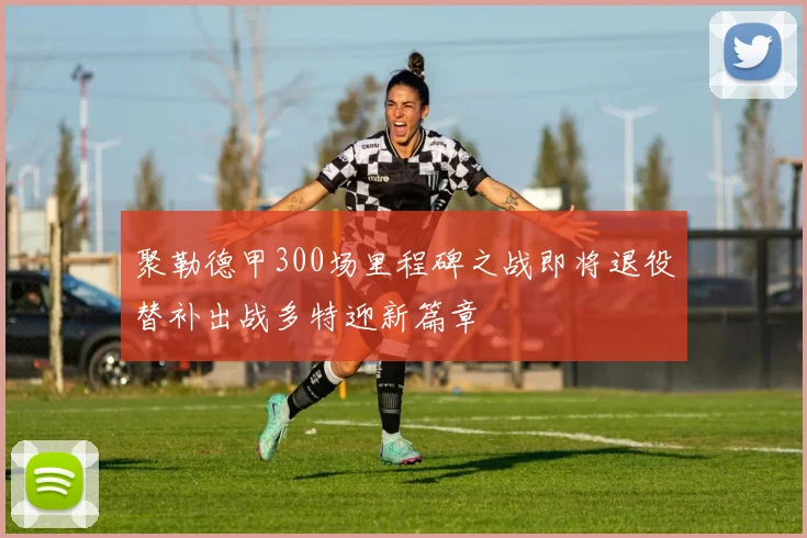 聚勒德甲300场里程碑之战即将退役替补出战多特迎新篇章
