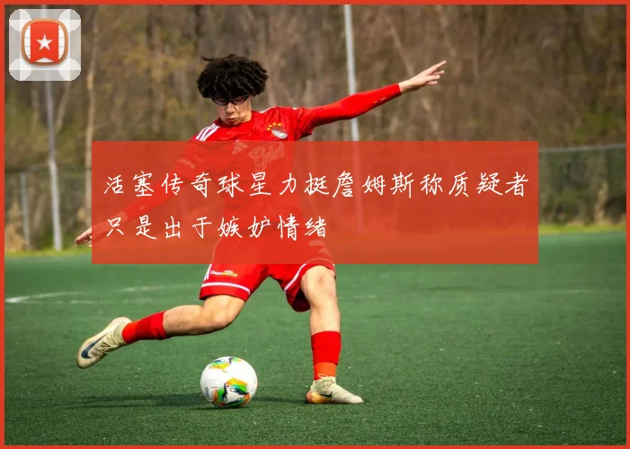 活塞传奇球星力挺詹姆斯称质疑者只是出于嫉妒情绪