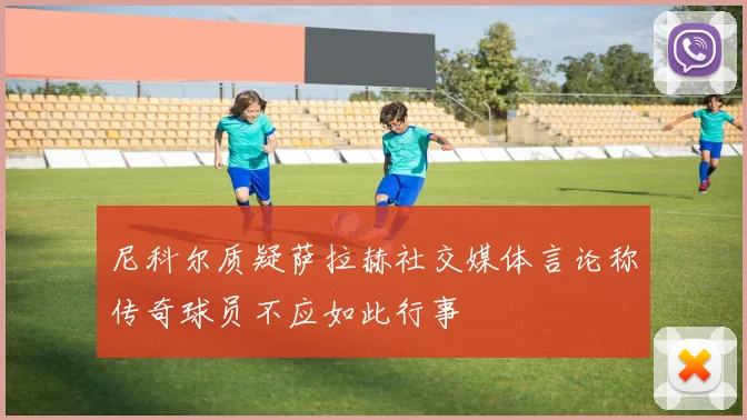尼科尔质疑萨拉赫社交媒体言论称传奇球员不应如此行事