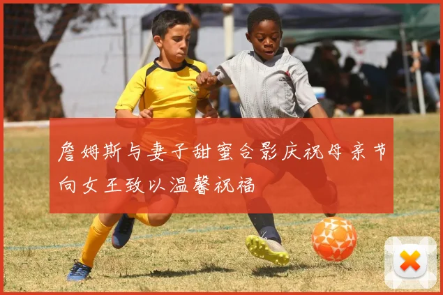 詹姆斯与妻子甜蜜合影庆祝母亲节向女王致以温馨祝福